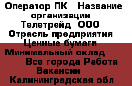 Оператор ПК › Название организации ­ Телетрейд, ООО › Отрасль предприятия ­ Ценные бумаги › Минимальный оклад ­ 40 000 - Все города Работа » Вакансии   . Калининградская обл.,Советск г.